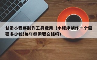 攸县甘肃小程序制作工具费用（小程序制作一个需要多少钱!每年都需要交钱吗）