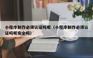 攸县小程序制作必须认证吗呢（小程序制作必须认证吗呢安全吗）