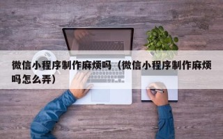 攸县微信小程序制作麻烦吗（微信小程序制作麻烦吗怎么弄）