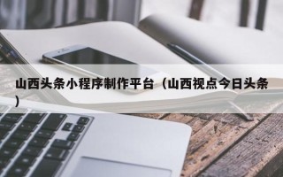 攸县山西头条小程序制作平台（山西视点今日头条）